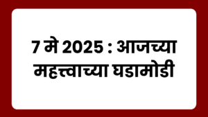 7 मे 2025 : आजच्या महत्त्वाच्या घडामोडी